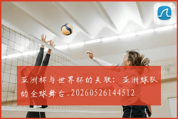 亚洲杯与世界杯的关联：亚洲球队的全球舞台_20260526144512
