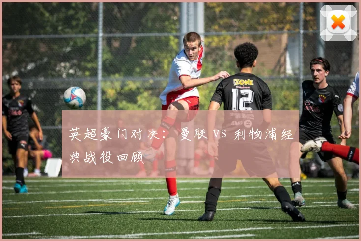 英超豪门对决：曼联 vs 利物浦经典战役回顾