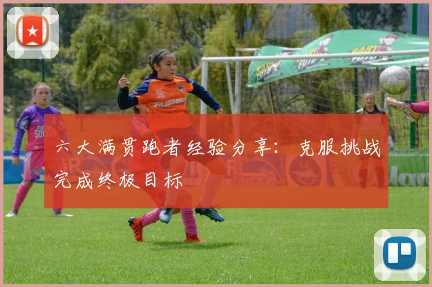 六大满贯跑者经验分享:克服挑战完成终极目标