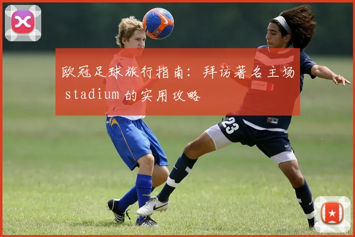 欧冠足球旅行指南:拜访著名主场 stadium 的实用攻略