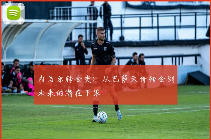内马尔转会史：从巴萨天价转会到未来的潜在下家