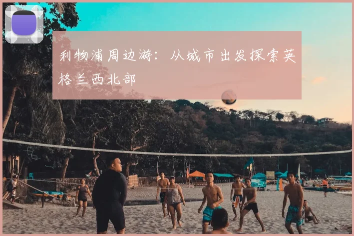 利物浦周边游:从城市出发探索英格兰西北部