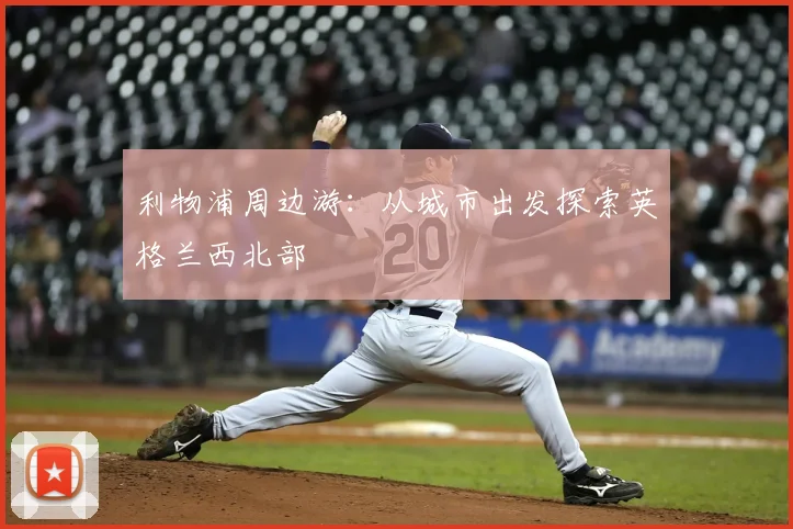 利物浦周边游：从城市出发探索英格兰西北部