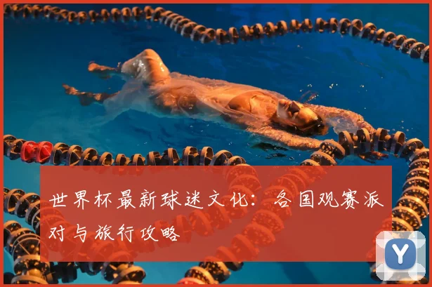 世界杯最新球迷文化：各国观赛派对与旅行攻略