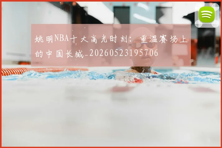 姚明NBA十大高光时刻：重温赛场上的中国长城_20260523195706