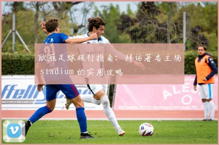 欧冠足球旅行指南：拜访著名主场 stadium 的实用攻略