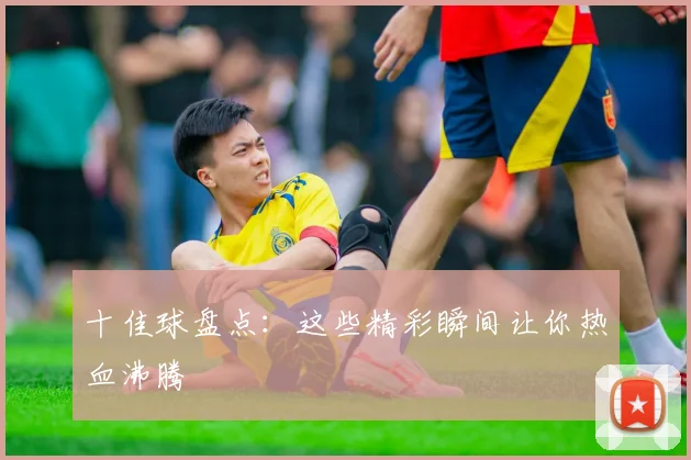 十佳球盘点：这些精彩瞬间让你热血沸腾