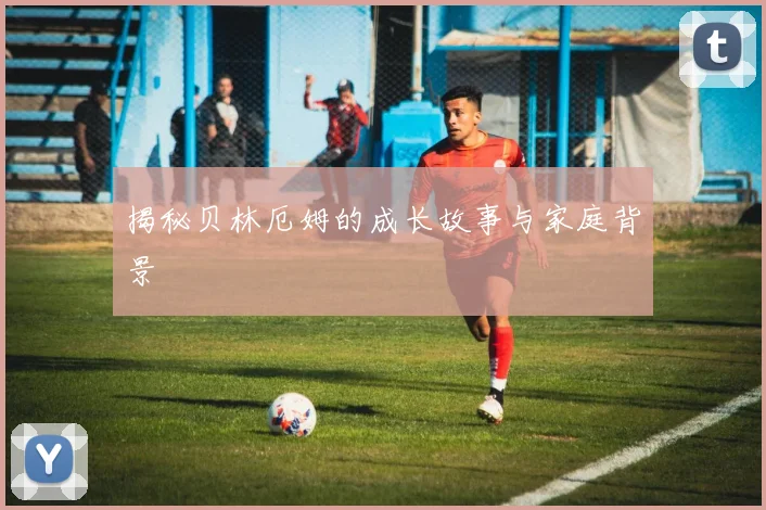 揭秘贝林厄姆的成长故事与家庭背景